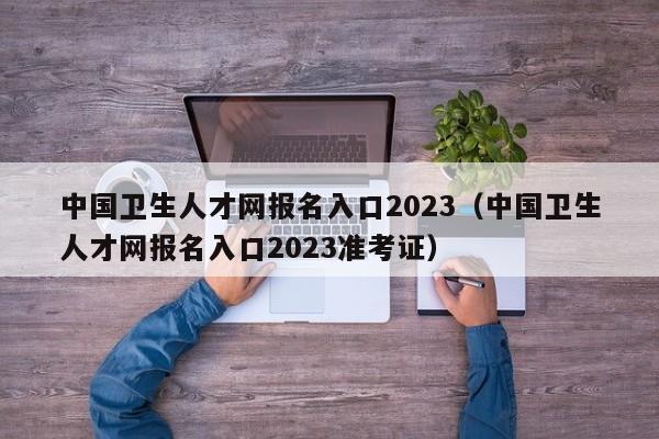 中国卫生人才网报名入口2023（中国卫生人才网报名入口2023准考证）