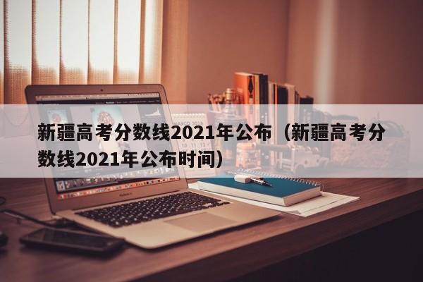 新疆高考分数线2021年公布（新疆高考分数线2021年公布时间）