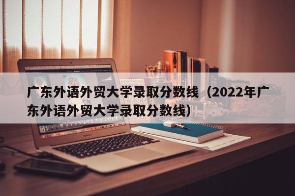 广东外语外贸大学录取分数线（2022年广东外语外贸大学录取分数线）