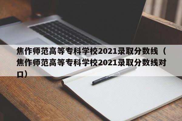 焦作师范高等专科学校2021录取分数线（焦作师范高等专科学校2021录取分数线对口）