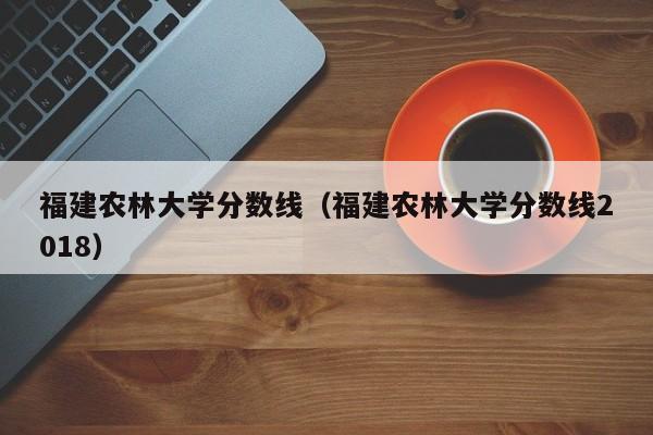 福建农林大学分数线（福建农林大学分数线2018）