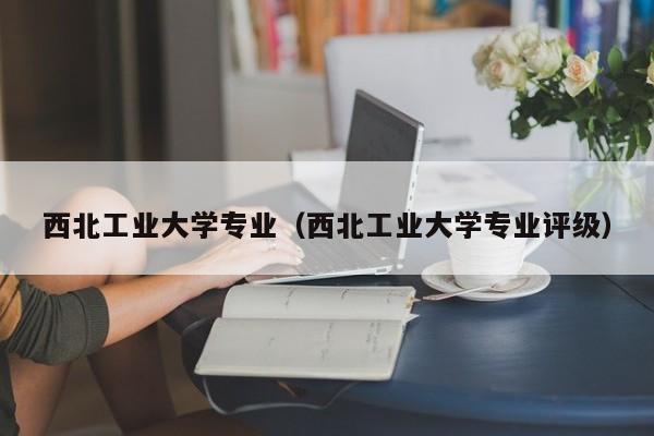 西北工业大学专业（西北工业大学专业评级）