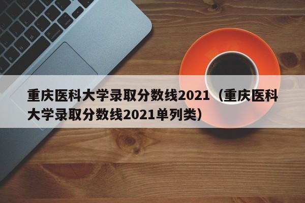 重庆医科大学录取分数线2021（重庆医科大学录取分数线2021单列类）