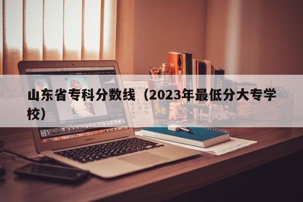 山东省专科分数线（2023年最低分大专学校）