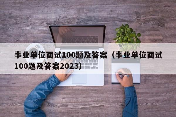 事业单位面试100题及答案（事业单位面试100题及答案2023）