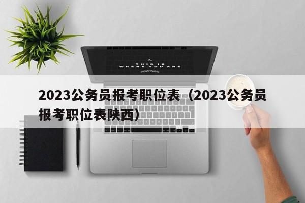 2023公务员报考职位表（2023公务员报考职位表陕西）