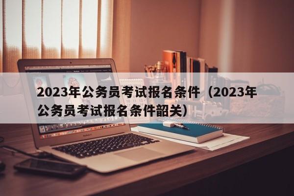 2023年公务员考试报名条件（2023年公务员考试报名条件韶关）