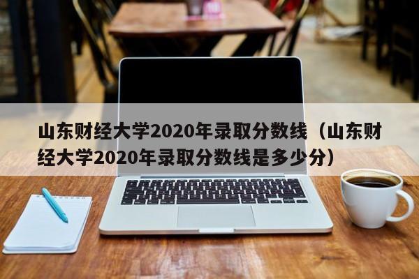 山东财经大学2020年录取分数线（山东财经大学2020年录取分数线是多少分）