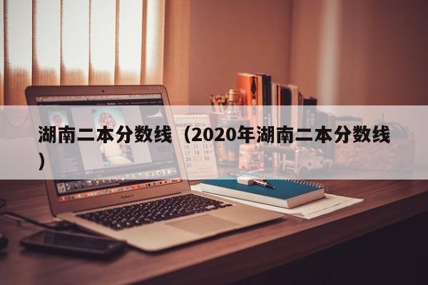 湖南二本分数线（2020年湖南二本分数线）