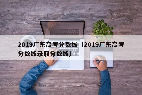 2019广东高考分数线（2019广东高考分数线录取分数线）