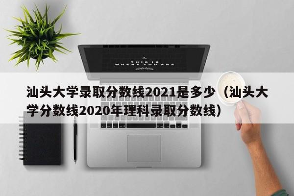 汕头大学录取分数线2021是多少（汕头大学分数线2020年理科录取分数线）