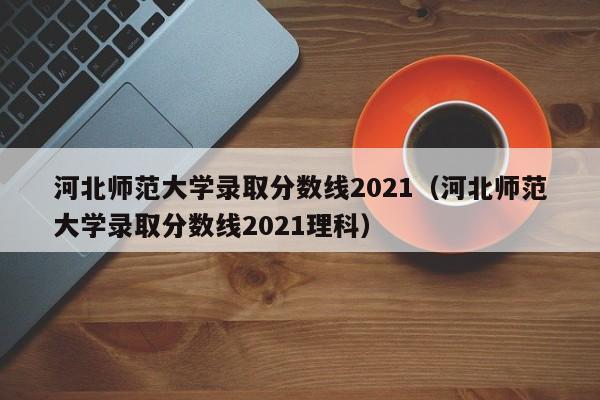 河北师范大学录取分数线2021（河北师范大学录取分数线2021理科）