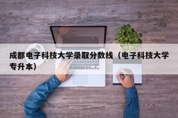 成都电子科技大学录取分数线（电子科技大学专升本）