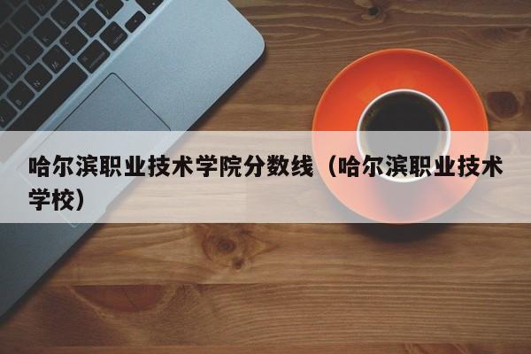 哈尔滨职业技术学院分数线（哈尔滨职业技术学校）