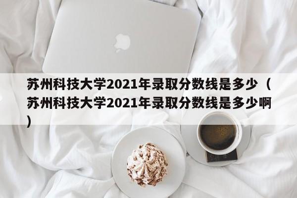 苏州科技大学2021年录取分数线是多少（苏州科技大学2021年录取分数线是多少啊）