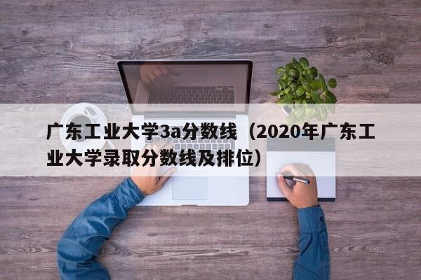 广东工业大学3a分数线（2020年广东工业大学录取分数线及排位）