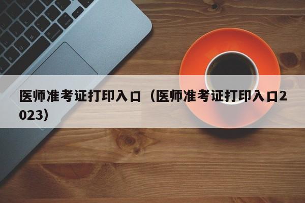 医师准考证打印入口（医师准考证打印入口2023）