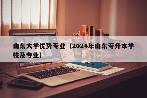 山东大学优势专业（2024年山东专升本学校及专业）