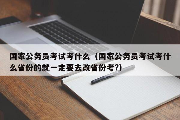 国家公务员考试考什么（国家公务员考试考什么省份的就一定要去改省份考?）