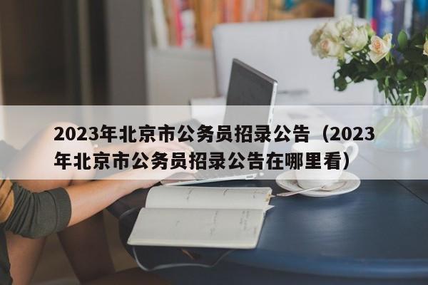 2023年北京市公务员招录公告（2023年北京市公务员招录公告在哪里看）