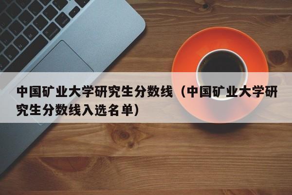 中国矿业大学研究生分数线（中国矿业大学研究生分数线入选名单）