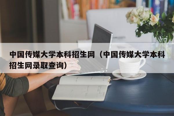 中国传媒大学本科招生网（中国传媒大学本科招生网录取查询）