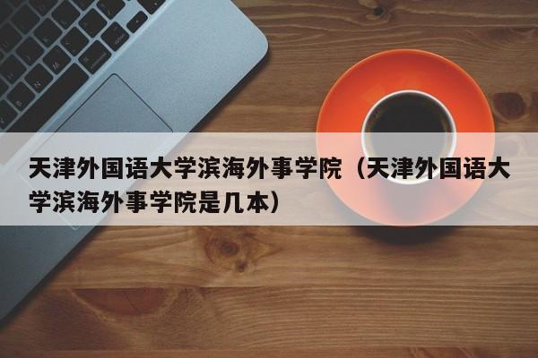 天津外国语大学滨海外事学院（天津外国语大学滨海外事学院是几本）