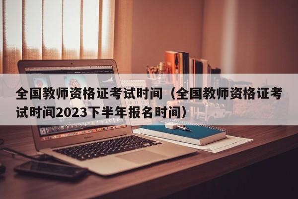 全国教师资格证考试时间（全国教师资格证考试时间2023下半年报名时间）