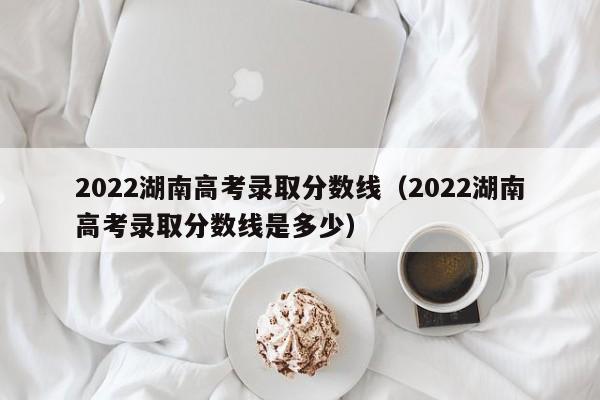 2022湖南高考录取分数线（2022湖南高考录取分数线是多少）