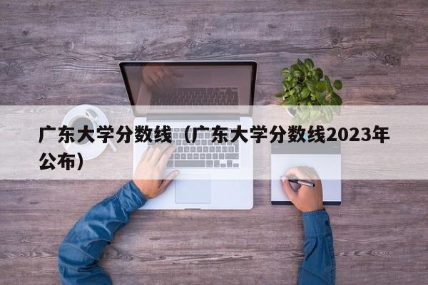 广东大学分数线（广东大学分数线2023年公布）