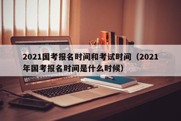 2021国考报名时间和考试时间（2021年国考报名时间是什么时候）