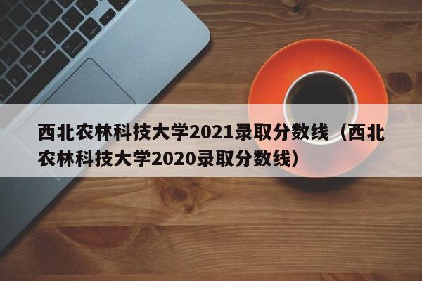 西北农林科技大学2021录取分数线（西北农林科技大学2020录取分数线）