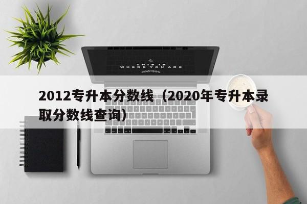 2012专升本分数线（2020年专升本录取分数线查询）