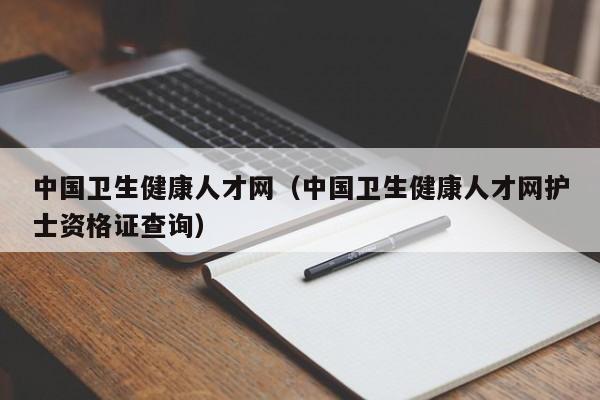 中国卫生健康人才网（中国卫生健康人才网护士资格证查询）