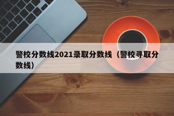 警校分数线2021录取分数线（警校寻取分数线）