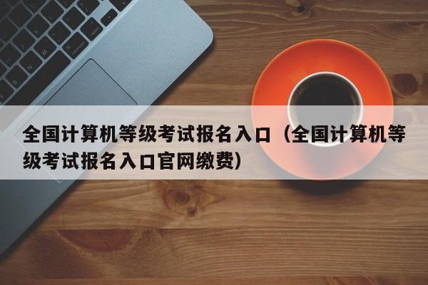 全国计算机等级考试报名入口（全国计算机等级考试报名入口官网缴费）