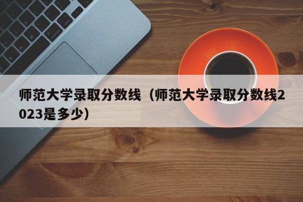 师范大学录取分数线（师范大学录取分数线2023是多少）