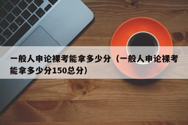 一般人申论裸考能拿多少分（一般人申论裸考能拿多少分150总分）