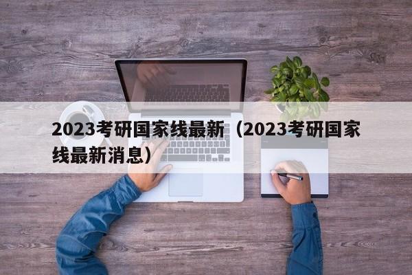 2023考研国家线最新（2023考研国家线最新消息）