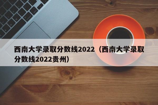 西南大学录取分数线2022（西南大学录取分数线2022贵州）