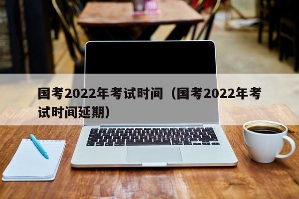 国考2022年考试时间（国考2022年考试时间延期）