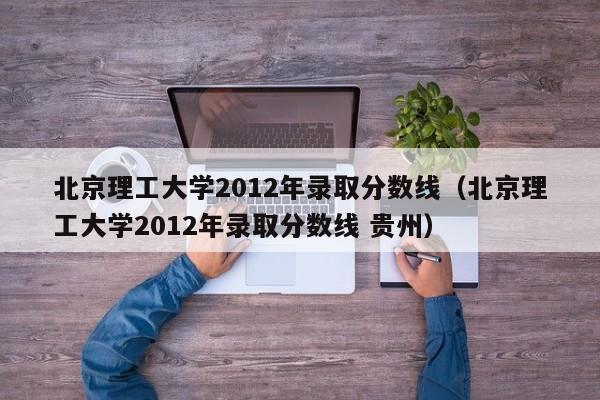 北京理工大学2012年录取分数线（北京理工大学2012年录取分数线 贵州）