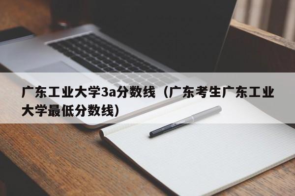 广东工业大学3a分数线（广东考生广东工业大学最低分数线）