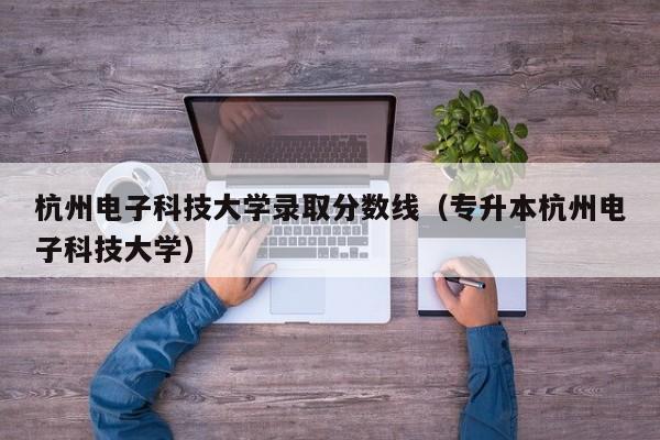 杭州电子科技大学录取分数线（专升本杭州电子科技大学）