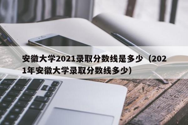 安徽大学2021录取分数线是多少（2021年安徽大学录取分数线多少）