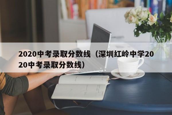 2020中考录取分数线（深圳红岭中学2020中考录取分数线）