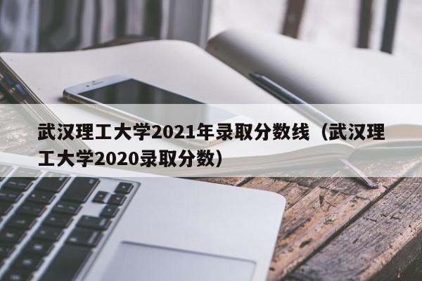 武汉理工大学2021年录取分数线（武汉理工大学2020录取分数）