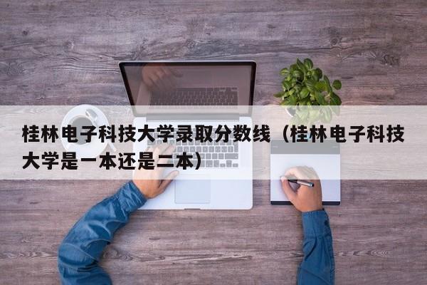 桂林电子科技大学录取分数线（桂林电子科技大学是一本还是二本）