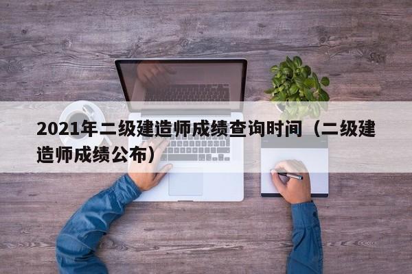 2021年二级建造师成绩查询时间（二级建造师成绩公布）