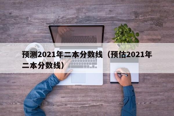 预测2021年二本分数线（预估2021年二本分数线）